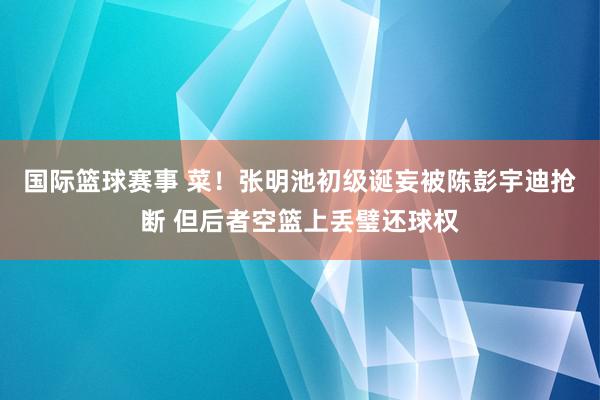 国际篮球赛事 菜！张明池初级诞妄被陈彭宇迪抢断 但后者空篮上丢璧还球权