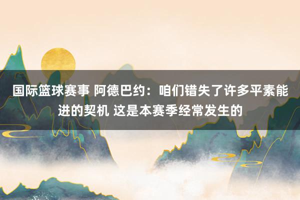 国际篮球赛事 阿德巴约：咱们错失了许多平素能进的契机 这是本赛季经常发生的