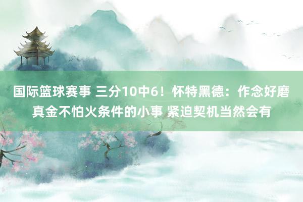 国际篮球赛事 三分10中6！怀特黑德：作念好磨真金不怕火条件的小事 紧迫契机当然会有