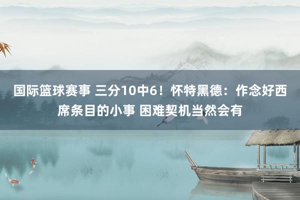 国际篮球赛事 三分10中6！怀特黑德：作念好西席条目的小事 困难契机当然会有