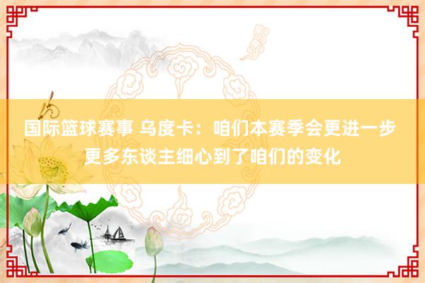 国际篮球赛事 乌度卡：咱们本赛季会更进一步 更多东谈主细心到了咱们的变化