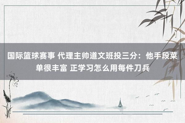 国际篮球赛事 代理主帅道文班投三分：他手段菜单很丰富 正学习怎么用每件刀兵