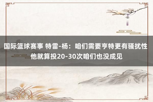 国际篮球赛事 特雷-杨：咱们需要亨特更有骚扰性 他就算投20-30次咱们也没成见