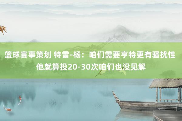 篮球赛事策划 特雷-杨：咱们需要亨特更有骚扰性 他就算投20-30次咱们也没见解