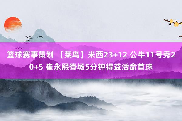 篮球赛事策划 【菜鸟】米西23+12 公牛11号秀20+5 崔永熙登场5分钟得益活命首球