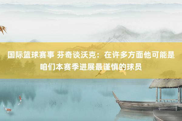 国际篮球赛事 芬奇谈沃克：在许多方面他可能是咱们本赛季进展最谨慎的球员