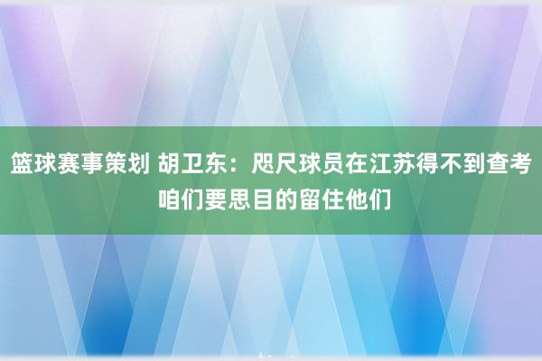 篮球赛事策划 胡卫东：咫尺球员在江苏得不到查考 咱们要思目的留住他们