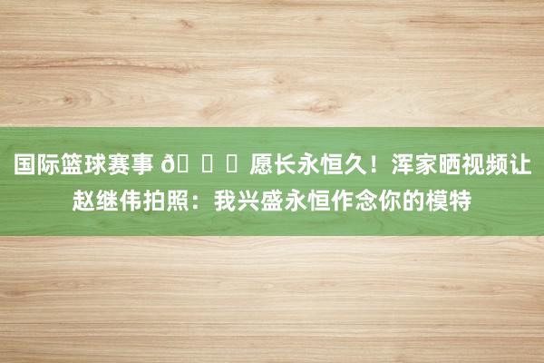 国际篮球赛事 😁愿长永恒久！浑家晒视频让赵继伟拍照：我兴盛永恒作念你的模特