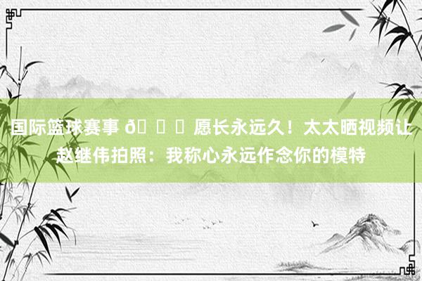 国际篮球赛事 😁愿长永远久！太太晒视频让赵继伟拍照：我称心永远作念你的模特