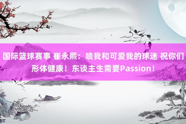 国际篮球赛事 崔永熙：喷我和可爱我的球迷 祝你们形体健康！东谈主生需要Passion！