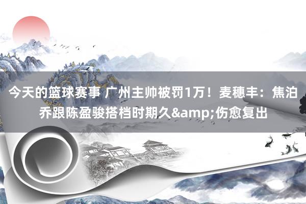 今天的篮球赛事 广州主帅被罚1万！麦穗丰：焦泊乔跟陈盈骏搭档时期久&伤愈复出