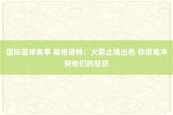 国际篮球赛事 戴格诺特：火箭止境出色 你很难冲突他们的驻防