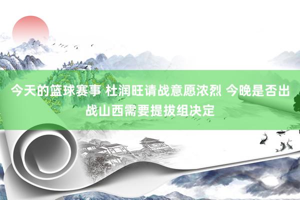 今天的篮球赛事 杜润旺请战意愿浓烈 今晚是否出战山西需要提拔组决定