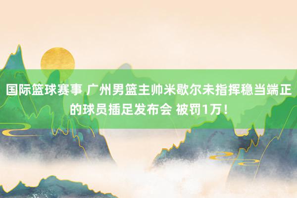 国际篮球赛事 广州男篮主帅米歇尔未指挥稳当端正的球员插足发布会 被罚1万！