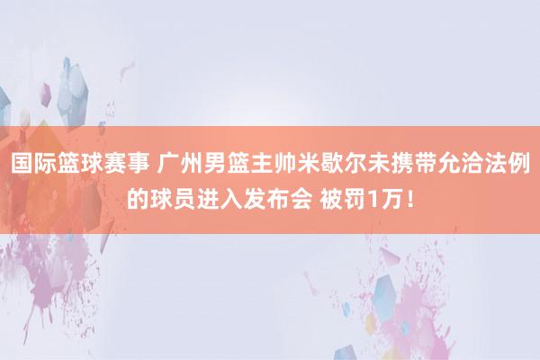 国际篮球赛事 广州男篮主帅米歇尔未携带允洽法例的球员进入发布会 被罚1万！