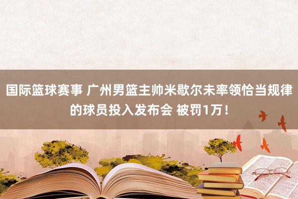 国际篮球赛事 广州男篮主帅米歇尔未率领恰当规律的球员投入发布会 被罚1万！