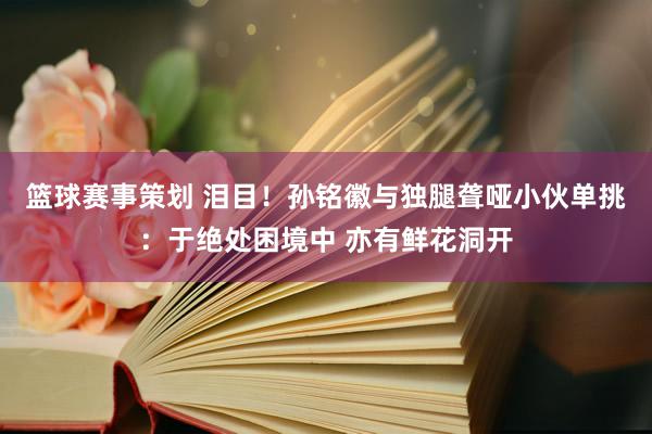 篮球赛事策划 泪目！孙铭徽与独腿聋哑小伙单挑：于绝处困境中 亦有鲜花洞开