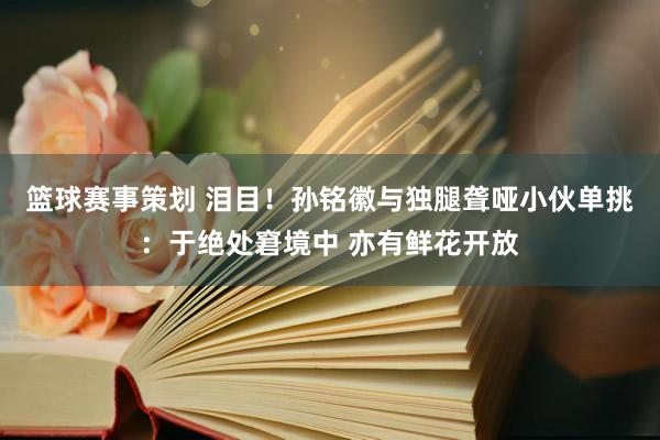 篮球赛事策划 泪目！孙铭徽与独腿聋哑小伙单挑：于绝处窘境中 亦有鲜花开放