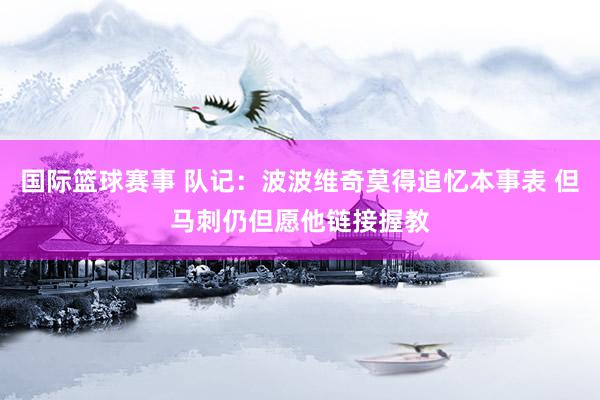 国际篮球赛事 队记：波波维奇莫得追忆本事表 但马刺仍但愿他链接握教