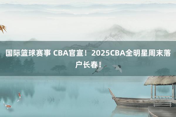 国际篮球赛事 CBA官宣！2025CBA全明星周末落户长春！