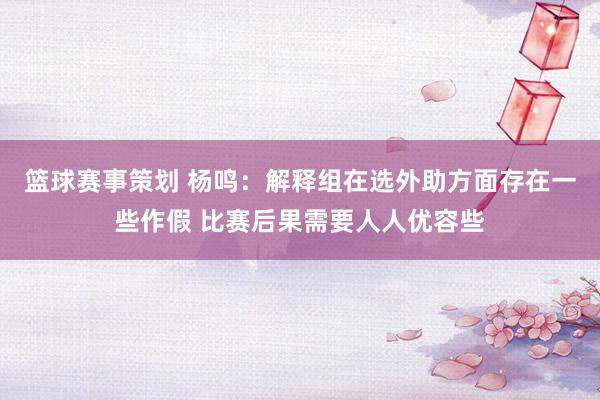 篮球赛事策划 杨鸣：解释组在选外助方面存在一些作假 比赛后果需要人人优容些