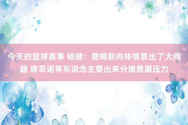 今天的篮球赛事 杨健：詹姆斯肉体情景出了大问题 席菲诺等东说念主要出来分摊詹眉压力