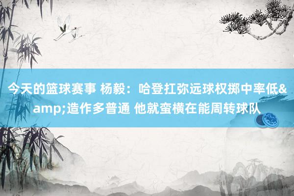 今天的篮球赛事 杨毅：哈登扛弥远球权掷中率低&造作多普通 他就蛮横在能周转球队