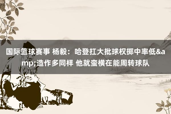 国际篮球赛事 杨毅：哈登扛大批球权掷中率低&造作多同样 他就蛮横在能周转球队