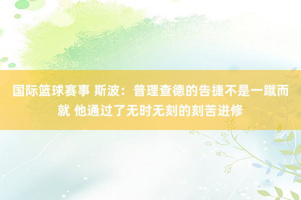 国际篮球赛事 斯波：普理查德的告捷不是一蹴而就 他通过了无时无刻的刻苦进修