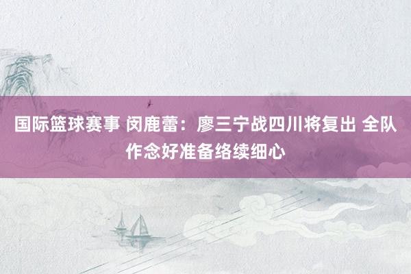 国际篮球赛事 闵鹿蕾：廖三宁战四川将复出 全队作念好准备络续细心