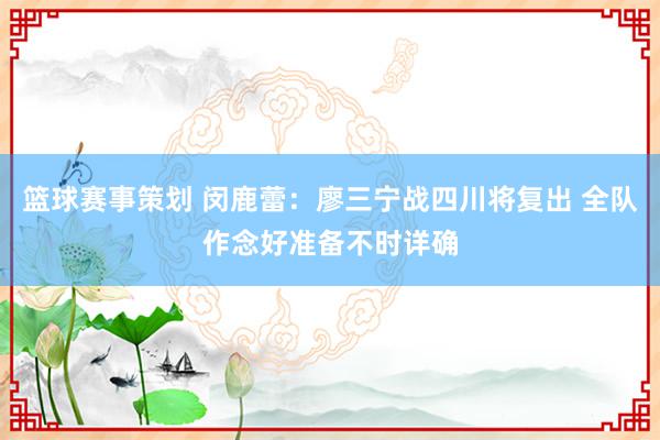 篮球赛事策划 闵鹿蕾：廖三宁战四川将复出 全队作念好准备不时详确