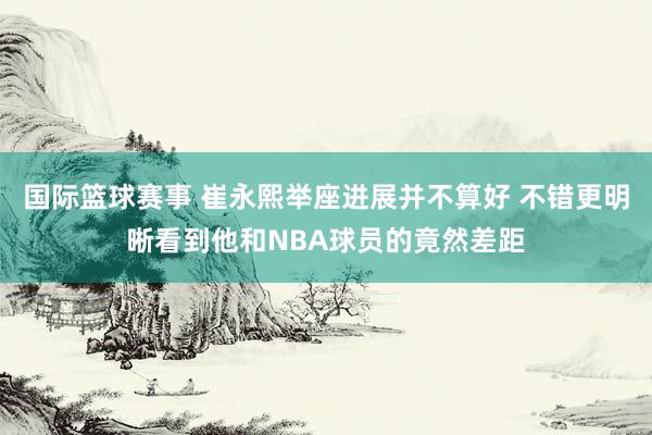 国际篮球赛事 崔永熙举座进展并不算好 不错更明晰看到他和NBA球员的竟然差距