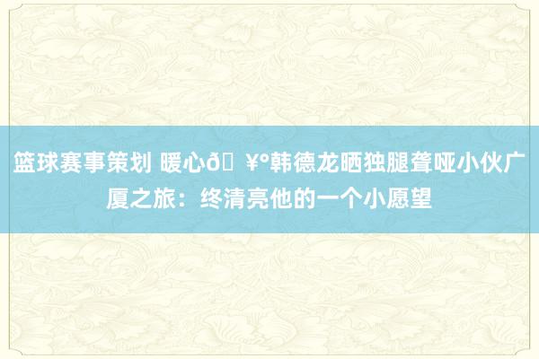 篮球赛事策划 暖心🥰韩德龙晒独腿聋哑小伙广厦之旅：终清亮他的一个小愿望