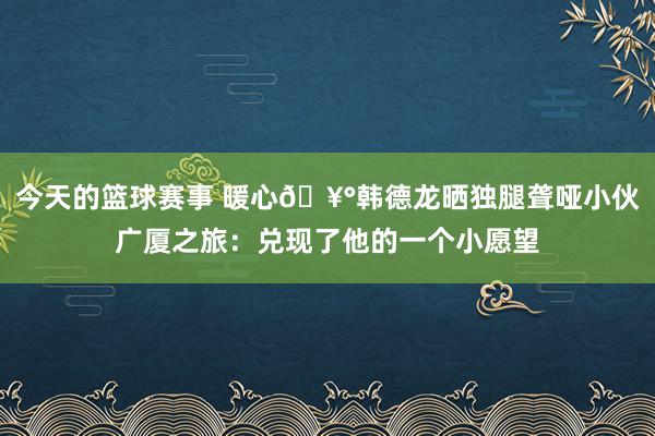 今天的篮球赛事 暖心🥰韩德龙晒独腿聋哑小伙广厦之旅：兑现了他的一个小愿望