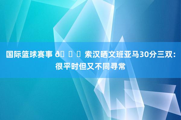 国际篮球赛事 👀索汉晒文班亚马30分三双：很平时但又不同寻常