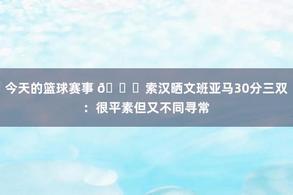 今天的篮球赛事 👀索汉晒文班亚马30分三双：很平素但又不同寻常