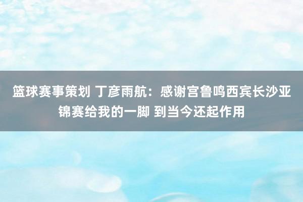 篮球赛事策划 丁彦雨航：感谢宫鲁鸣西宾长沙亚锦赛给我的一脚 到当今还起作用