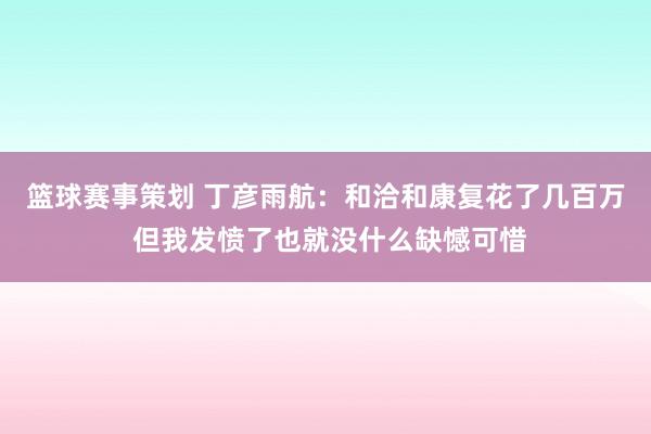 篮球赛事策划 丁彦雨航：和洽和康复花了几百万 但我发愤了也就没什么缺憾可惜