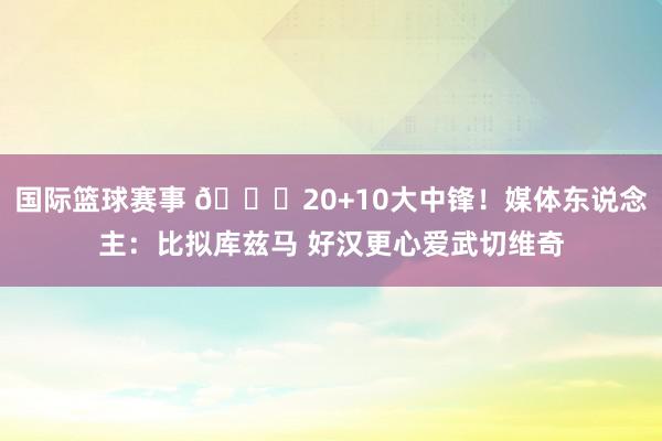 国际篮球赛事 😋20+10大中锋！媒体东说念主：比拟库兹马 好汉更心爱武切维奇