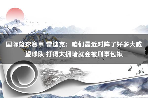 国际篮球赛事 雷迪克：咱们最近对阵了好多大威望球队 打得太拥堵就会被刑事包袱