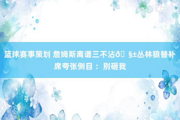 篮球赛事策划 詹姆斯离谱三不沾🧱丛林狼替补席夸张侧目 ：别砸我