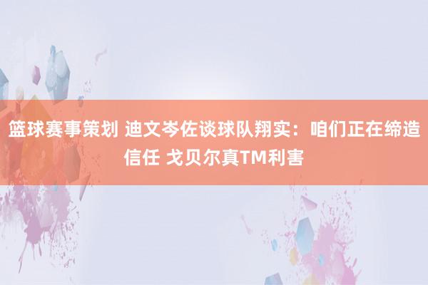 篮球赛事策划 迪文岑佐谈球队翔实：咱们正在缔造信任 戈贝尔真TM利害