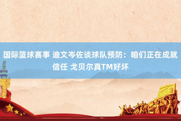 国际篮球赛事 迪文岑佐谈球队预防：咱们正在成就信任 戈贝尔真TM好坏