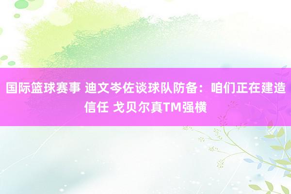 国际篮球赛事 迪文岑佐谈球队防备：咱们正在建造信任 戈贝尔真TM强横