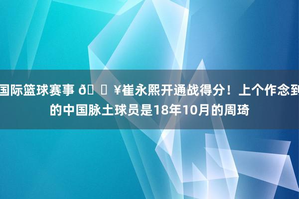 国际篮球赛事 🔥崔永熙开通战得分！上个作念到的中国脉土球员是18年10月的周琦