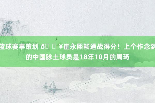 篮球赛事策划 🔥崔永熙畅通战得分！上个作念到的中国脉土球员是18年10月的周琦