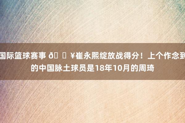 国际篮球赛事 🔥崔永熙绽放战得分！上个作念到的中国脉土球员是18年10月的周琦