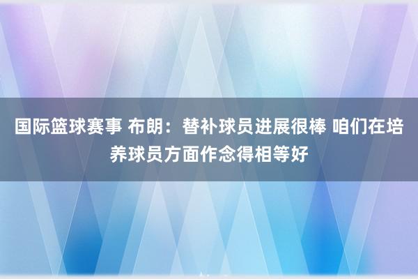 国际篮球赛事 布朗：替补球员进展很棒 咱们在培养球员方面作念得相等好