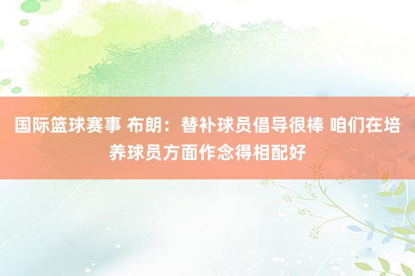 国际篮球赛事 布朗：替补球员倡导很棒 咱们在培养球员方面作念得相配好