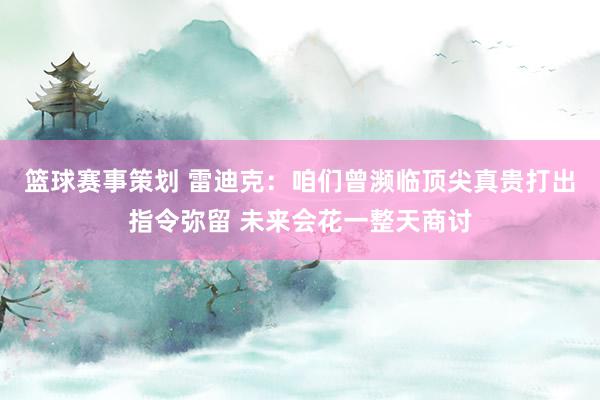 篮球赛事策划 雷迪克：咱们曾濒临顶尖真贵打出指令弥留 未来会花一整天商讨